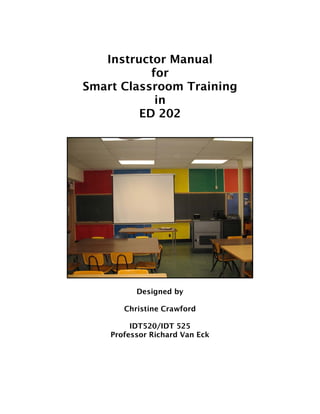 Instructor Manual
           for
Smart Classroom Training
            in
         ED 202




          Designed by

       Christine Crawford

         IDT520/IDT 525
    Professor Richard Van Eck
 