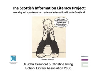 The Scottish Information Literacy Project: working with partners to create an information literate Scotland Dr John Crawford & Christine Irving  School Library Association 2008 