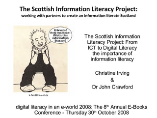 The Scottish Information Literacy Project: working with partners to create an information literate Scotland The Scottish Information Literacy Project: From ICT to Digital Literacy the importance of information literacy Christine Irving & Dr John Crawford digital literacy in an e-world 2008: The 8 th  Annual E-Books Conference - Thursday 30 th  October 2008 