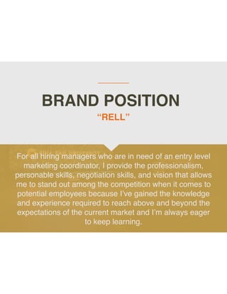 BRAND POSITION
For all hiring managers who are in need of an entry level
marketing coordinator, I provide the professionalism,
personable skills, negotiation skills, and vision that allows
me to stand out among the competition when it comes to
potential employees because I’ve gained the knowledge
and experience required to reach above and beyond the
expectations of the current market and I’m always eager
to keep learning.
“RELL”
 