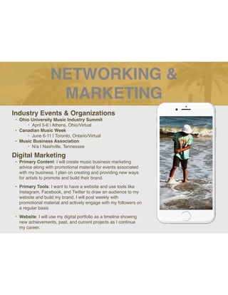 NETWORKING &
MARKETING
Industry Events & Organizations
• Ohio University Music Industry Summit
‣ April 5-6 | Athens, Ohio/Virtual
• Canadian Music Week
‣ June 6-11 | Toronto, Ontario/Virtual
• Music Business Association
‣ N/a | Nashville, Tennessee
Digital Marketing
• Primary Content: I will create music business marketing
advice along with promotional material for events associated
with my business. I plan on creating and providing new ways
for artists to promote and build their brand.
• Primary Tools: I want to have a website and use tools like
Instagram, Facebook, and Twitter to draw an audience to my
website and build my brand. I will post weekly with
promotional material and actively engage with my followers on
a regular basis
• Website: I will use my digital portfolio as a timeline showing
new achievements, past, and current projects as I continue
my career.
Picture of You
Goes Here
 