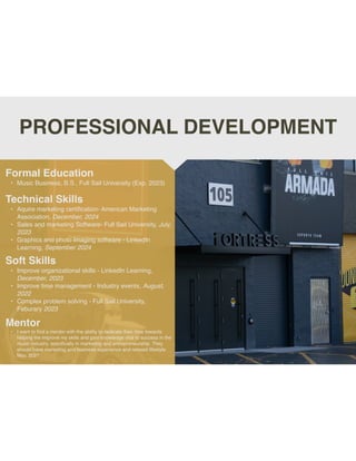 PROFESSIONAL DEVELOPMENT
Mentor
• I want to
fi
nd a mentor with the ability to dedicate their time towards
helping me improve my skills and gain knowledge vital to success in the
music industry, speci
fi
cally in marketing and entrepreneurship. They
should have marketing and business experience and relaxed lifestyle.
May, 2027
Formal Education
• Music Business, B.S., Full Sail University (Exp. 2023)
Technical Skills
• Aquire marketing certi
fi
cation- American Marketing
Association, December, 2024
• Sales and marketing Software- Full Sail University, July,
2023
• Graphics and photo Imaging software - LinkedIn
Learning, September 2024
Soft Skills
• Improve organizational skills - LinkedIn Learning,
December, 2023
• Improve time management - Industry events, August,
2022
• Complex problem solving - Full Sail University,
Feburary 2023
 