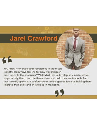 Jarel Crawford
You know how artists and companies in the music
industry are always looking for new ways to push
their brand to the consumer? Well what I do is develop new and creative
ways to help them promote themselves and build their audience. In fact, I
just recently spoke at a conference for artists geared towards helping them
improve their skills and knowledge in marketing.
“
”
 