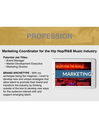 PROFESSION
Potential Job Titles:
• Brand Manager
• Market Development Executive
• Marketing Director
BRAND ARCHETYPE - With my
archetype being the magician. I want to
develop new and unique strategies that
allow talent to promote their brand and
transform the industry by thinking
outside of the box to develop new ways
for the audience interact with and
support emerging talent.
Marketing Coordinator for the Hip Hop/R&B Music Industry
 