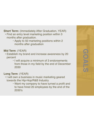 GOALS
Short Term: (Immediately After Graduation, YEAR)
• Find an entry level marketing position within 3
months after graduation.
‣ Apply to 50 marketing positions within 2
months after graduation
Mid Term: (YEAR)
• Establish my brand and increase awareness by 20
percent
‣ I will acquire a minimum of 3 endorsements
from those in my
fi
eld by the end of December
2030
Long Term: (YEAR)
• I will own a business in music marketing geared
towards the Hip-Hop/R&B Industry
‣ Want my company to have turned a pro
fi
t and
to have hired 20 employees by the end of the
2030’s
 