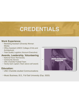 CREDENTIALS
Work Experience:
• Marketing Assistant (Diversity Woman
Media)
• Of
fi
ce Assistant (UNCC College of Arts and
Architecture)
• Total Quality Logistics (Account Executive)
Education:
• UNC Charlotte studied Communications
• Music Business, B.S., Full Sail University (Exp. 2023)
Awards, Leadership, Volunteering
• National Honor Roll Society
• Community Service
• UNC Charlotte Football Team
• Varsity team captain (Team above self award)
Picture Relevant
to Your Industry
Goes Here
 