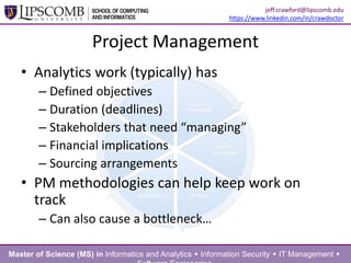 Project Management
• Analytics work (typically) has
– Defined objectives
– Duration (deadlines)
– Stakeholders that need “managing”
– Financial implications
– Sourcing arrangements
• PM methodologies can help keep work on
track
– Can also cause a bottleneck…
Master of Science (MS) in Informatics and Analytics  Information Security  IT Management 
jeff.crawford@lipscomb.edu
https://www.linkedin.com/in/crawdoctor
 