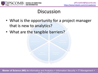 Discussion
• What is the opportunity for a project manager
that is new to analytics?
• What are the tangible barriers?
Master of Science (MS) in Informatics and Analytics  Information Security  IT Management 
jeff.crawford@lipscomb.edu
https://www.linkedin.com/in/crawdoctor
 