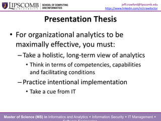 Presentation Thesis
• For organizational analytics to be
maximally effective, you must:
–Take a holistic, long-term view of analytics
• Think in terms of competencies, capabilities
and facilitating conditions
–Practice intentional implementation
• Take a cue from IT
Master of Science (MS) in Informatics and Analytics  Information Security  IT Management 
jeff.crawford@lipscomb.edu
https://www.linkedin.com/in/crawdoctor
 