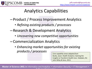 –Product / Process Improvement Analytics
• Refining existing products / processes
–Research & Development Analytics
• Uncovering new competitive opportunities
–Commercialization Analytics
• Enhancing market opportunities for existing
products / processes
Analytics Capabilities
Core capability areas adapted from
Burke, Jason. Health Analytics: Gaining the
Insights to Transform Health Care. Hoboken, NJ:
John Wiley & Sons, 2013.
Master of Science (MS) in Informatics and Analytics  Information Security  IT Management 
jeff.crawford@lipscomb.edu
https://www.linkedin.com/in/crawdoctor
 