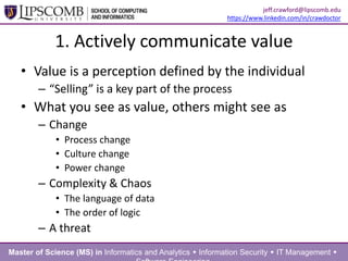 1. Actively communicate value
• Value is a perception defined by the individual
– “Selling” is a key part of the process
• What you see as value, others might see as
– Change
• Process change
• Culture change
• Power change
– Complexity & Chaos
• The language of data
• The order of logic
– A threat
Master of Science (MS) in Informatics and Analytics  Information Security  IT Management 
jeff.crawford@lipscomb.edu
https://www.linkedin.com/in/crawdoctor
 