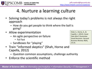 4. Nurture a learning culture
• Solving today’s problems is not always the right
approach
– How do you get people to think where the ball is
going?
• Allow experimentation
– An agile perspective on failure
• Fail fast
– Sandboxes for “playing”
• Train “informed skeptics” (Shah, Horne and
Capella, 2012)
– Question common assumptions, challenge authority
• Enforce the scientific method
Shah, S., Horne, A., &
Capellá, J. (2012). Good
Data Won't Guarantee
Good Decisions. Harvard
Business
Review, 90(4), 23-25.
Master of Science (MS) in Informatics and Analytics  Information Security  IT Management 
jeff.crawford@lipscomb.edu
https://www.linkedin.com/in/crawdoctor
 