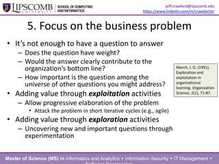 5. Focus on the business problem
• It’s not enough to have a question to answer
– Does the question have weight?
– Would the answer clearly contribute to the
organization’s bottom line?
– How important is the question among the
universe of other questions you might address?
• Adding value through exploitation activities
– Allow progressive elaboration of the problem
• Attack the problem in short iterative cycles (e.g., agile)
• Adding value through exploration activities
– Uncovering new and important questions through
experimentation
March, J. G. (1991).
Exploration and
exploitation in
organizational
learning. Organization
Science, 2(1), 71-87.
Master of Science (MS) in Informatics and Analytics  Information Security  IT Management 
jeff.crawford@lipscomb.edu
https://www.linkedin.com/in/crawdoctor
 