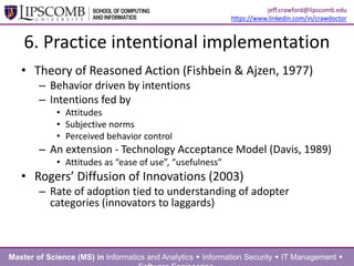 6. Practice intentional implementation
• Theory of Reasoned Action (Fishbein & Ajzen, 1977)
– Behavior driven by intentions
– Intentions fed by
• Attitudes
• Subjective norms
• Perceived behavior control
– An extension - Technology Acceptance Model (Davis, 1989)
• Attitudes as “ease of use”, “usefulness”
• Rogers’ Diffusion of Innovations (2003)
– Rate of adoption tied to understanding of adopter
categories (innovators to laggards)
Master of Science (MS) in Informatics and Analytics  Information Security  IT Management 
jeff.crawford@lipscomb.edu
https://www.linkedin.com/in/crawdoctor
 