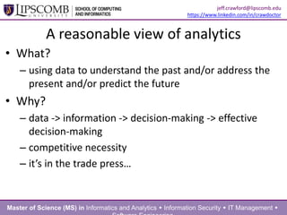A reasonable view of analytics
• What?
– using data to understand the past and/or address the
present and/or predict the future
• Why?
– data -> information -> decision-making -> effective
decision-making
– competitive necessity
– it’s in the trade press…
Master of Science (MS) in Informatics and Analytics  Information Security  IT Management 
jeff.crawford@lipscomb.edu
https://www.linkedin.com/in/crawdoctor
 