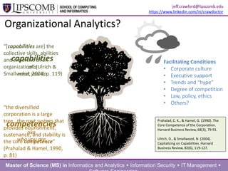 Organizational Analytics?
Prahalad, C. K., & Hamel, G. (1990). The
Core Competence of the Corporation.
Harvard Business Review, 68(3), 79-91.
Ulrich, D., & Smallwood, N. (2004).
Capitalizing on Capabilities. Harvard
Business Review, 82(6), 119-127.
“the diversified
corporation is a large
tree…the root system that
provides
nourishment, sustenance,
and stability is the core
competence” (Prahalad &
Hamel, 1990, p. 81)
“*capabilities are] the
collective skills, abilities
and expertise of an
organization” (Ulrich &
Smallwood, 2004, p. 119)
Facilitating Conditions
• Corporate culture
• Executive support
• Trends and “hype”
• Degree of competition
• Law, policy, ethics
• Others?
Master of Science (MS) in Informatics and Analytics  Information Security  IT Management 
jeff.crawford@lipscomb.edu
https://www.linkedin.com/in/crawdoctor
competencies
aka
who you are
capabilities
aka
what you do
 