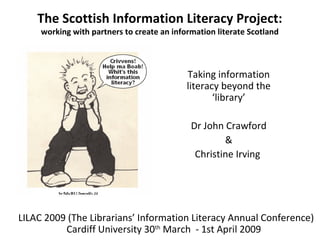 The Scottish Information Literacy Project:
working with partners to create an information literate Scotland
Taking information
literacy beyond the
‘library’
Dr John Crawford
&
Christine Irving
LILAC 2009 (The Librarians’ Information Literacy Annual Conference)
Cardiff University 30th
March - 1st April 2009
 