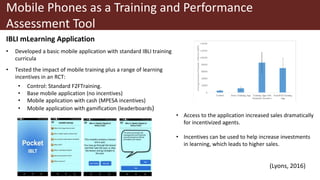 Mobile Phones as a Training and Performance
Assessment Tool
IBLI mLearning Application
• Developed a basic mobile application with standard IBLI training
curricula
• Tested the impact of mobile training plus a range of learning
incentives in an RCT:
• Control: Standard F2FTraining.
• Base mobile application (no incentives)
• Mobile application with cash (MPESA incentives)
• Mobile application with gamification (leaderboards)
• Access to the application increased sales dramatically
for incentivized agents.
• Incentives can be used to help increase investments
in learning, which leads to higher sales.
(Lyons, 2016)
 