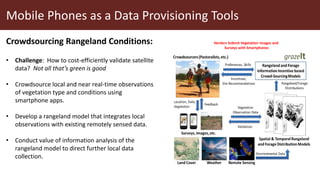 Mobile Phones as a Data Provisioning Tools
Crowdsourcing Rangeland Conditions:
• Challenge: How to cost-efficiently validate satellite
data? Not all that’s green is good
• Crowdsource local and near real-time observations
of vegetation type and conditions using
smartphone apps.
• Develop a rangeland model that integrates local
observations with existing remotely sensed data.
• Conduct value of information analysis of the
rangeland model to direct further local data
collection.
Herders Submit Vegetation Images and
Surveys with Smartphones
 