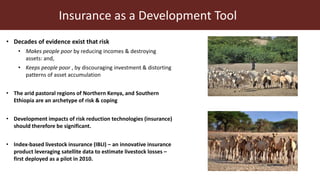 Insurance as a Development Tool
• Decades of evidence exist that risk
• Makes people poor by reducing incomes & destroying
assets: and,
• Keeps people poor , by discouraging investment & distorting
patterns of asset accumulation
• The arid pastoral regions of Northern Kenya, and Southern
Ethiopia are an archetype of risk & coping
• Development impacts of risk reduction technologies (insurance)
should therefore be significant.
• Index-based livestock insurance (IBLI) – an innovative insurance
product leveraging satellite data to estimate livestock losses –
first deployed as a pilot in 2010.
 
