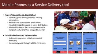 Mobile Phones as a Service Delivery tool
• Sales Transactions Application
• Cost of Agency among the most limiting
constraints.
• Mobile sales transactions applications
resulted in rapid increase of agent distribution
• Allowed for better data management and a
range of useful analytics on agent behavior
• Mobile Delivery of Indemnities
• Indemnity payments initially conducted
manually
• Increasingly paid through MPESA (in Kenya).
 