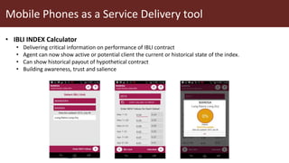 Mobile Phones as a Service Delivery tool
• IBLI INDEX Calculator
• Delivering critical information on performance of IBLI contract
• Agent can now show active or potential client the current or historical state of the index.
• Can show historical payout of hypothetical contract
• Building awareness, trust and salience
 