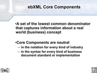 ebXML Core Components A set of the lowest common denominator that captures information about a real world (business) concept Core Components are neutral in the notation for every kind of industry in the syntax for every kind of business document standard or implementation 