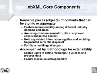 ebXML Core Components Reusable pieces (objects) of contents that can be atomic or aggregate Enables interoperability among different industry domains and areas Are using common semantic units at any level consistent across context Hold any related information together and avoiding fragmented semantic dispersal Facilitate multilingual support Accompanied by methodology for extensibility Enable users to define meaningful business and process data Ensure maximum interoperability 