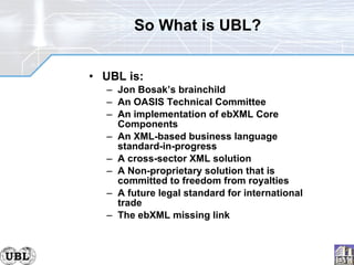 So What is UBL? UBL is: Jon Bosak’s brainchild An OASIS Technical Committee An implementation of ebXML Core Components An XML-based business language standard-in-progress A cross-sector XML solution A Non-proprietary solution that is committed to freedom from royalties A future legal standard for international trade The ebXML missing link 