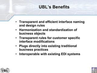 UBL’s Benefits Transparent and efficient interface naming and design rules Harmonization and standardization of business objects Transparent rules for customer specific interface modifications Plugs directly into existing traditional business practices Interoperable with existing EDI systems 