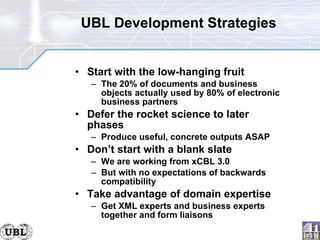 UBL Development Strategies Start with the low-hanging fruit The 20% of documents and business objects actually used by 80% of electronic business partners Defer the rocket science to later phases Produce useful, concrete outputs ASAP Don’t start with a blank slate We are working from xCBL 3.0 But with no expectations of backwards compatibility Take advantage of domain expertise Get XML experts and business experts together and form liaisons 