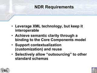 NDR Requirements Leverage XML technology, but keep it interoperable Achieve semantic clarity through a binding to the Core Components model Support contextualization (customization) and reuse Selectively allow “outsourcing” to other standard schemas 