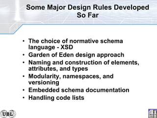 Some Major Design Rules Developed So Far The choice of normative schema language - XSD Garden of Eden design approach  Naming and construction of elements, attributes, and types Modularity, namespaces, and versioning  Embedded schema documentation Handling code lists 