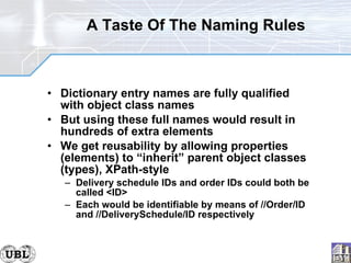 A Taste Of The Naming Rules Dictionary entry names are fully qualified with object class names But using these full names would result in hundreds of extra elements We get reusability by allowing properties (elements) to “inherit” parent object classes (types), XPath-style Delivery schedule IDs and order IDs could both be called <ID> Each would be identifiable by means of //Order/ID and //DeliverySchedule/ID respectively 