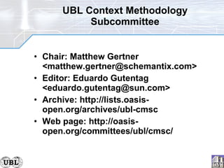 UBL Context Methodology Subcommittee Chair: Matthew Gertner <matthew.gertner@schemantix.com> Editor: Eduardo Gutentag <eduardo.gutentag@sun.com> Archive: http://lists.oasis-open.org/archives/ubl-cmsc Web page: http://oasis-open.org/committees/ubl/cmsc/ 