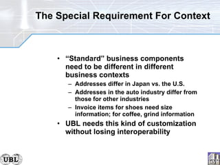 The Special Requirement For Context “ Standard” business components need to be different in different business contexts Addresses differ in Japan vs. the U.S. Addresses in the auto industry differ from those for other industries Invoice items for shoes need size information; for coffee, grind information UBL needs this kind of customization without losing interoperability 