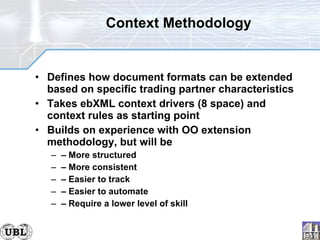Context Methodology Defines how document formats can be extended based on specific trading partner characteristics Takes ebXML context drivers (8 space) and context rules as starting point Builds on experience with OO extension methodology, but will be –  More structured –  More consistent –  Easier to track –  Easier to automate –  Require a lower level of skill 