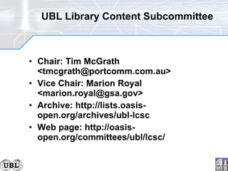 UBL Library Content Subcommittee Chair: Tim McGrath <tmcgrath@portcomm.com.au> Vice Chair: Marion Royal <marion.royal@gsa.gov> Archive: http://lists.oasis-open.org/archives/ubl-lcsc Web page: http://oasis-open.org/committees/ubl/lcsc/ 