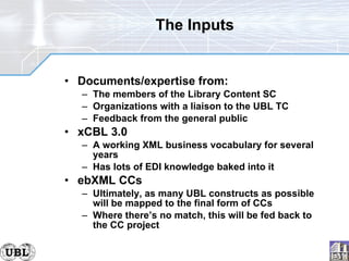 The Inputs Documents/expertise from: The members of the Library Content SC Organizations with a liaison to the UBL TC Feedback from the general public xCBL 3.0 A working XML business vocabulary for several years Has lots of EDI knowledge baked into it ebXML CCs Ultimately, as many UBL constructs as possible will be mapped to the final form of CCs Where there’s no match, this will be fed back to the CC project 