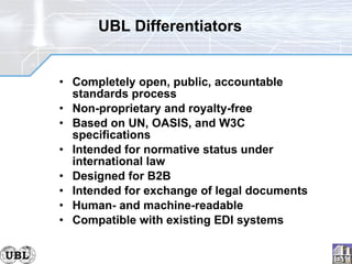 Completely open, public, accountable standards process Non-proprietary and royalty-free Based on UN, OASIS, and W3C specifications Intended for normative status under international law Designed for B2B Intended for exchange of legal documents Human- and machine-readable Compatible with existing EDI systems UBL Differentiators 