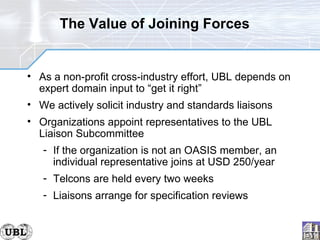 The Value of Joining Forces As a non-profit cross-industry effort, UBL depends on expert domain input to “get it right” We actively solicit industry and standards liaisons Organizations appoint representatives to the UBL Liaison Subcommittee If the organization is not an OASIS member, an individual representative joins at USD 250/year Telcons are held every two weeks Liaisons arrange for specification reviews 