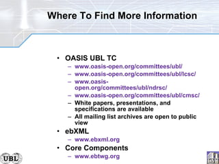 Where To Find More Information OASIS UBL TC www.oasis-open.org/committees/ubl/ www.oasis-open.org/committees/ubl/lcsc/ www.oasis-open.org/committees/ubl/ndrsc/ www.oasis-open.org/committees/ubl/cmsc/ White papers, presentations, and specifications are available All mailing list archives are open to public view ebXML www.ebxml.org Core Components www.ebtwg.org 