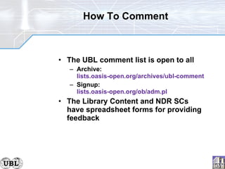 How To Comment The UBL comment list is open to all Archive: lists.oasis-open.org/archives/ubl-comment Signup: lists.oasis-open.org/ob/adm.pl The Library Content and NDR SCs have spreadsheet forms for providing feedback 