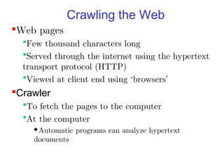 Crawling the Web
Web pages
  •Few thousand characters long
  •Served through the internet using the hypertext
  transport protocol (HTTP)
  •Viewed at client end using `browsers’
Crawler
  •To fetch the pages to the computer
  •At the computer
    Automatic   programs can analyze hypertext
    documents
 