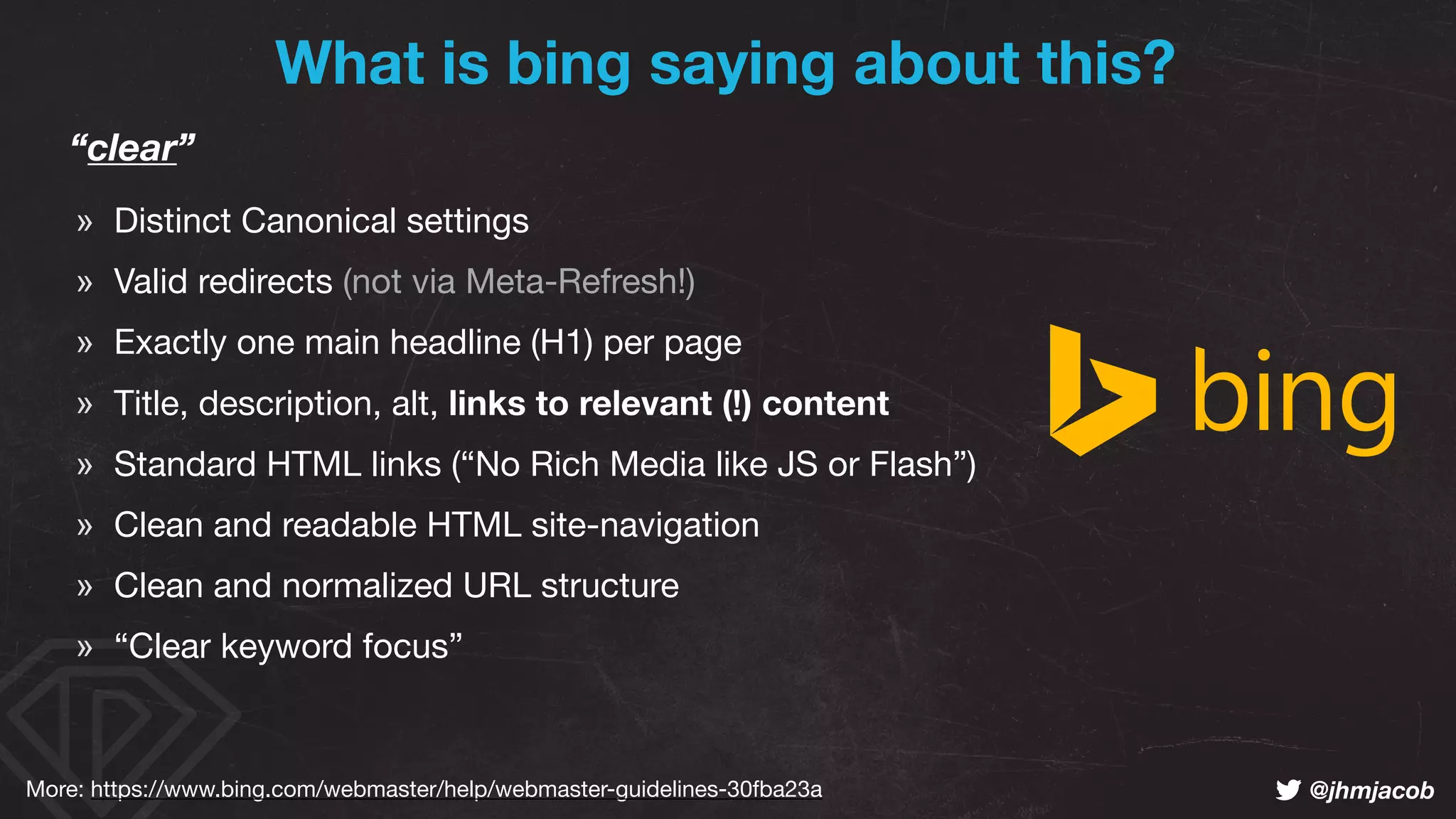 ! @jhmjacob
“clear”
» Distinct Canonical settings

» Valid redirects (not via Meta-Refresh!)

» Exactly one main headline (H1) per page

» Title, description, alt, links to relevant (!) content

» Standard HTML links (“No Rich Media like JS or Flash”)

» Clean and readable HTML site-navigation

» Clean and normalized URL structure

» “Clear keyword focus”
What is bing saying about this?
More: https://www.bing.com/webmaster/help/webmaster-guidelines-30fba23a
 