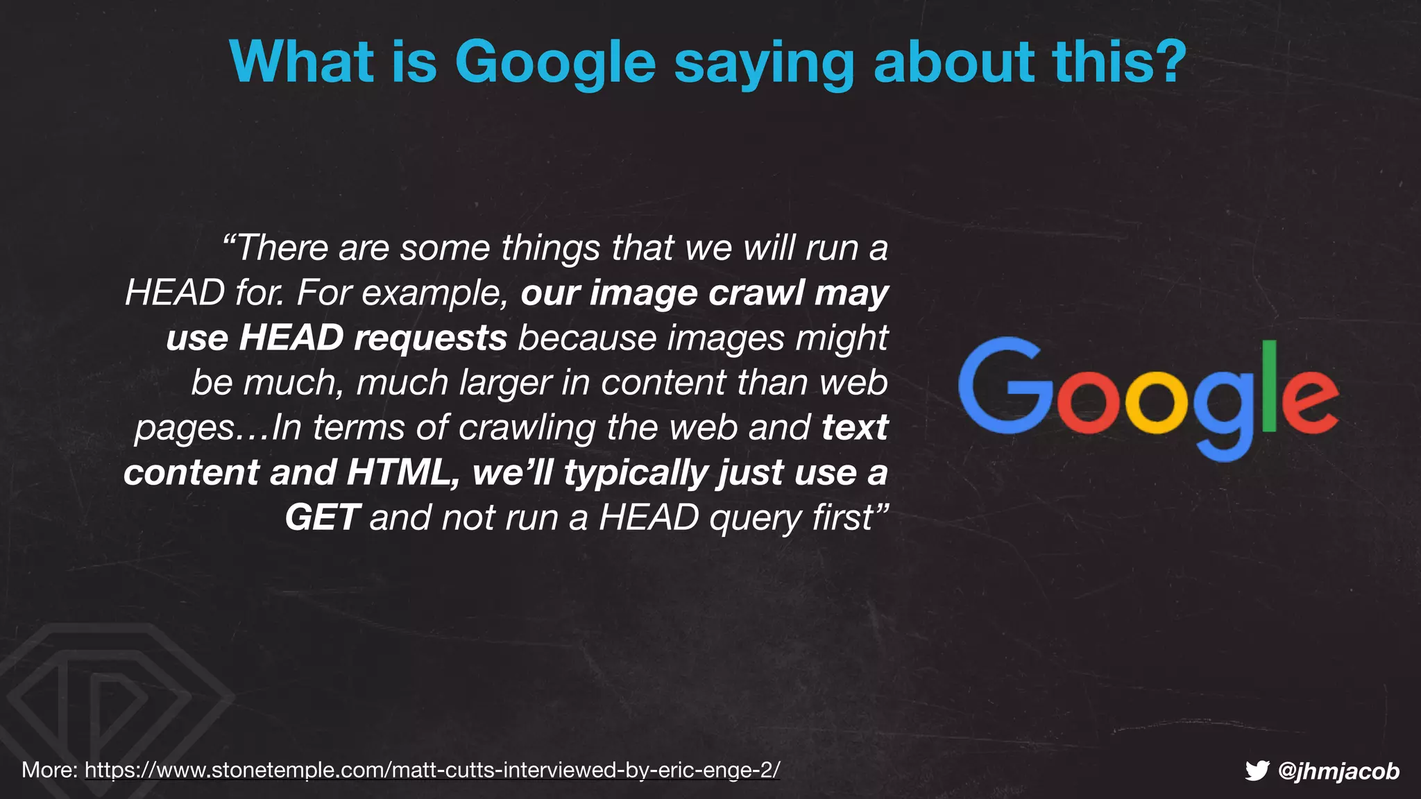 ! @jhmjacob
“There are some things that we will run a
HEAD for. For example, our image crawl may
use HEAD requests because images might
be much, much larger in content than web
pages…In terms of crawling the web and text
content and HTML, we’ll typically just use a
GET and not run a HEAD query ﬁrst”
What is Google saying about this?
More: https://www.stonetemple.com/matt-cutts-interviewed-by-eric-enge-2/
 