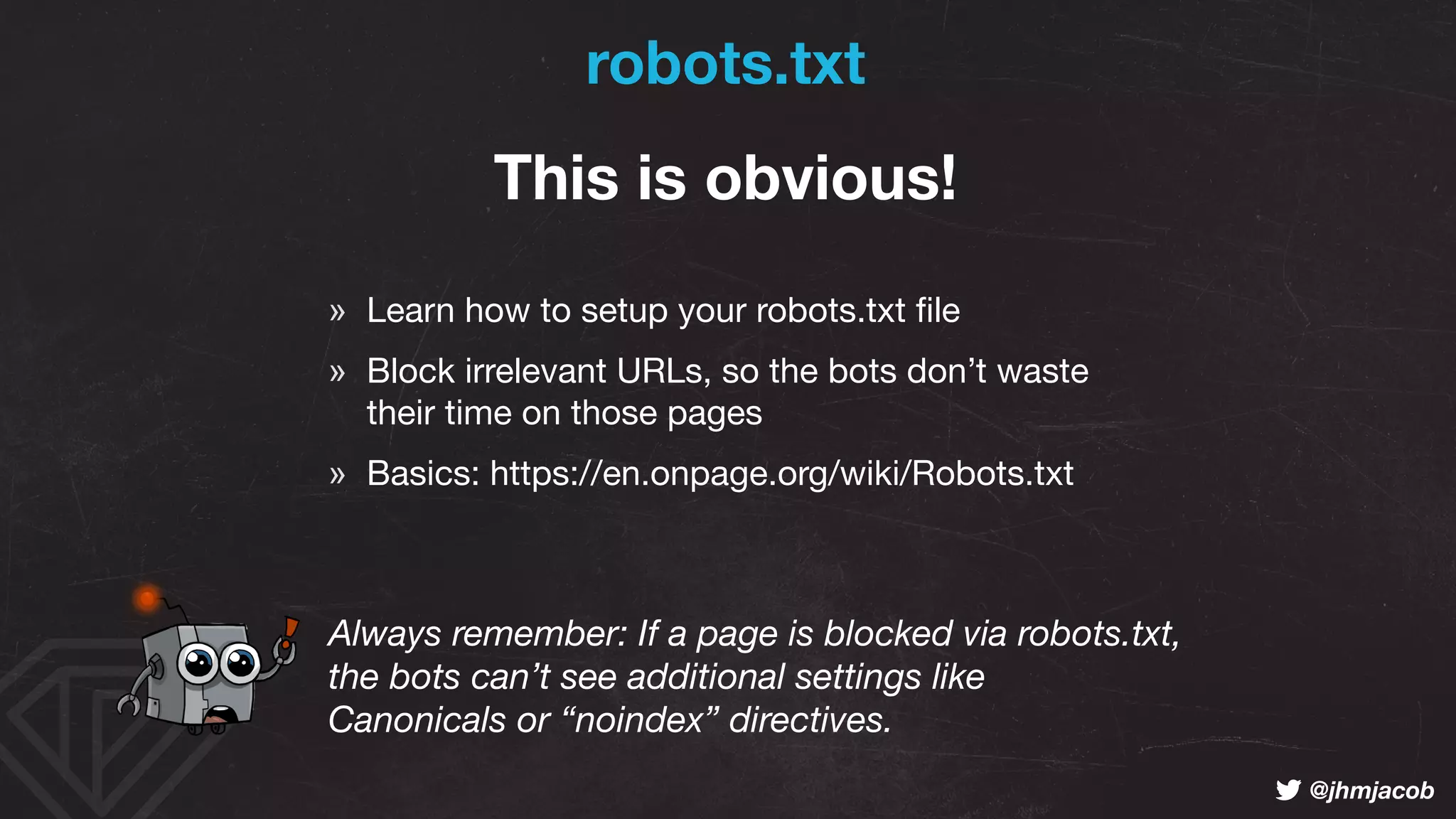 ! @jhmjacob
robots.txt
This is obvious!
» Learn how to setup your robots.txt ﬁle

» Block irrelevant URLs, so the bots don’t waste  
their time on those pages

» Basics: https://en.onpage.org/wiki/Robots.txt
Always remember: If a page is blocked via robots.txt, 
the bots can’t see additional settings like  
Canonicals or “noindex” directives.
 