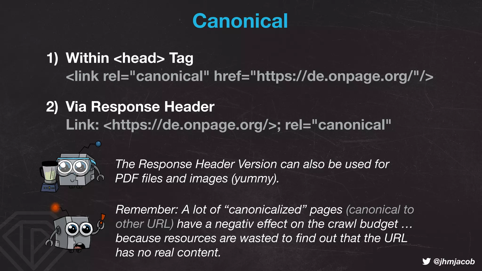 ! @jhmjacob
Canonical
1) Within <head> Tag 
<link rel="canonical" href="https://de.onpage.org/"/>
2) Via Response Header 
Link: <https://de.onpage.org/>; rel="canonical"
The Response Header Version can also be used for 
PDF ﬁles and images (yummy).
Remember: A lot of “canonicalized” pages (canonical to  
other URL) have a negativ eﬀect on the crawl budget …  
because resources are wasted to ﬁnd out that the URL  
has no real content.
 
