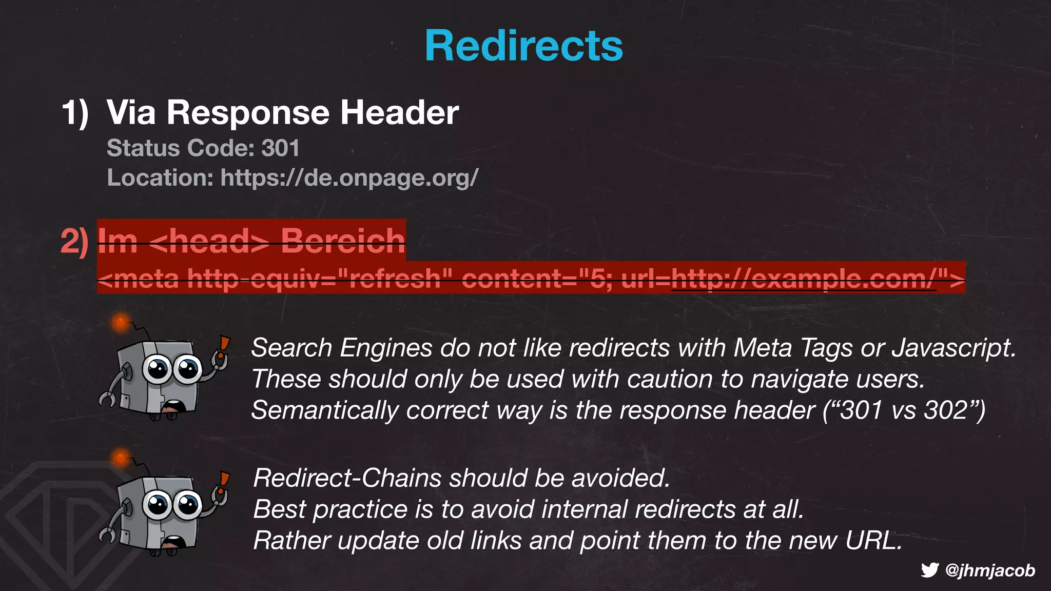 ! @jhmjacob
Redirects
1) Via Response Header 
Status Code: 301 
Location: https://de.onpage.org/
2) Im <head> Bereich 
<meta http-equiv="refresh" content="5; url=http://example.com/">
Redirect-Chains should be avoided.  
Best practice is to avoid internal redirects at all. 
Rather update old links and point them to the new URL.
Search Engines do not like redirects with Meta Tags or Javascript.  
These should only be used with caution to navigate users. 
Semantically correct way is the response header (“301 vs 302”)
 
