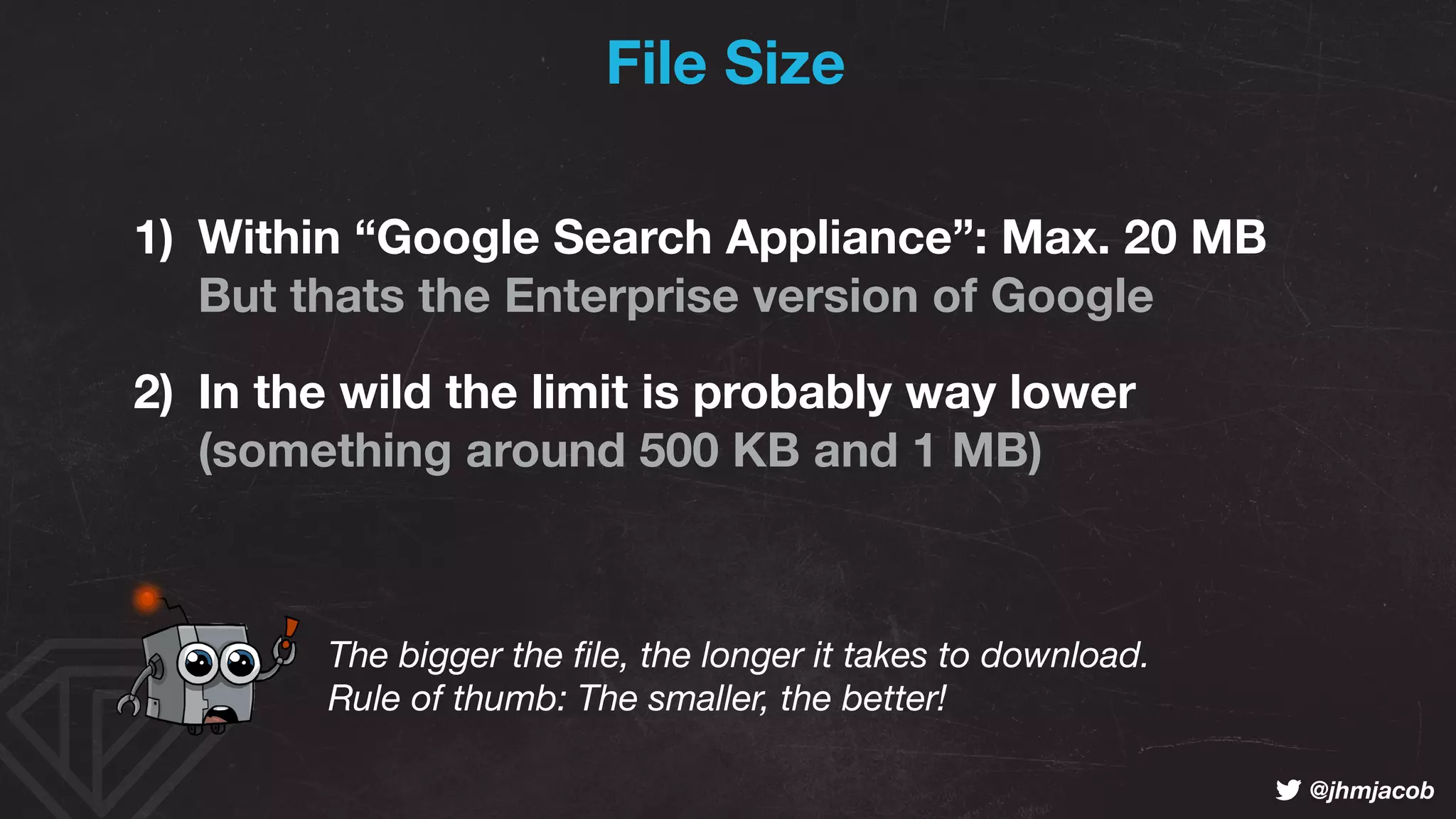 ! @jhmjacob
File Size
1) Within “Google Search Appliance”: Max. 20 MB 
But thats the Enterprise version of Google
2) In the wild the limit is probably way lower 
(something around 500 KB and 1 MB)
The bigger the ﬁle, the longer it takes to download. 
Rule of thumb: The smaller, the better!
 